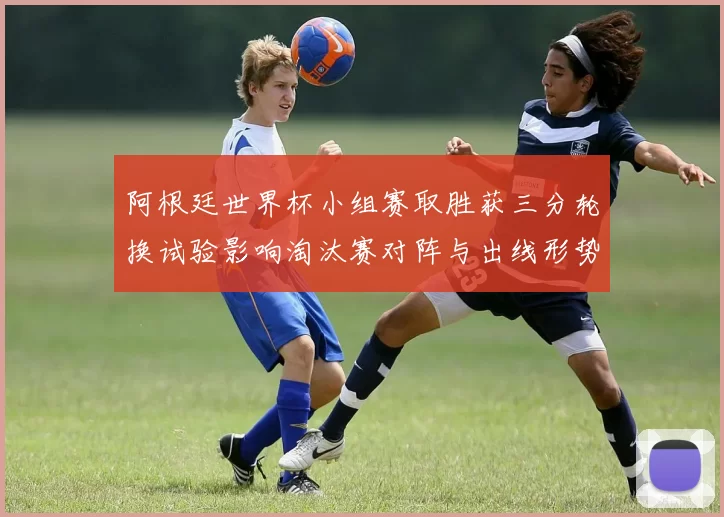 阿根廷世界杯小组赛取胜获三分轮换试验影响淘汰赛对阵与出线形势
