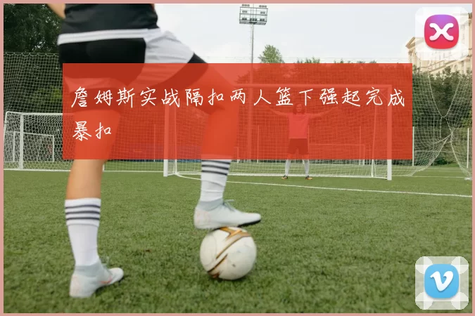 詹姆斯实战隔扣两人篮下强起完成暴扣