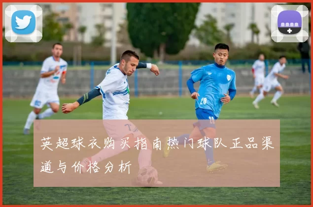 英超球衣购买指南热门球队正品渠道与价格分析