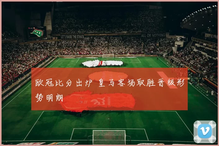 欧冠比分出炉 皇马客场取胜晋级形势明朗