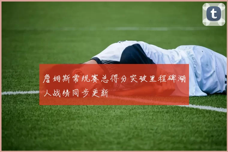 詹姆斯常规赛总得分突破里程碑湖人战绩同步更新