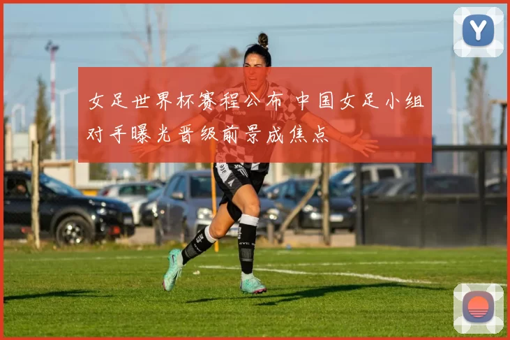女足世界杯赛程公布 中国女足小组对手曝光晋级前景成焦点