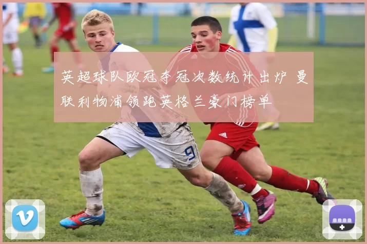 英超球队欧冠夺冠次数统计出炉 曼联利物浦领跑英格兰豪门榜单