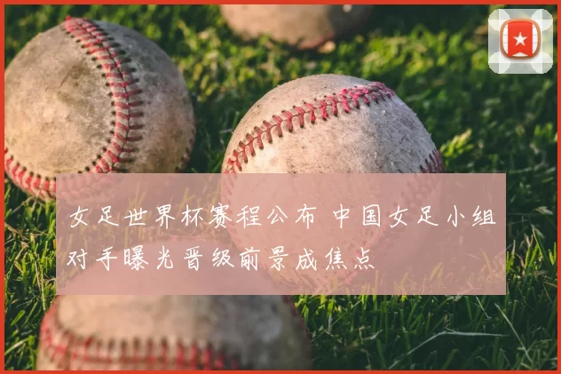 女足世界杯赛程公布 中国女足小组对手曝光晋级前景成焦点