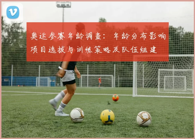 奥运参赛年龄调查：年龄分布影响项目选拔与训练策略及队伍组建