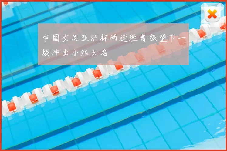 中国女足亚洲杯两连胜晋级望下一战冲击小组头名