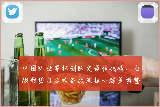 中国队世界杯创队史最佳战绩,出线形势与后续备战及核心球员调整