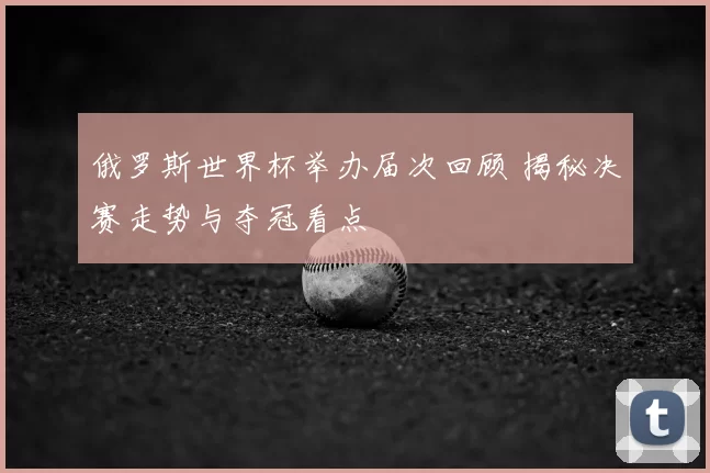 俄罗斯世界杯举办届次回顾 揭秘决赛走势与夺冠看点