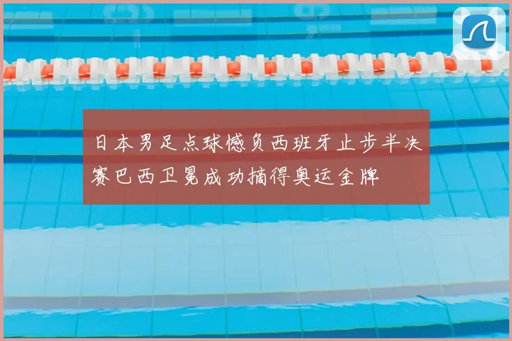日本男足点球憾负西班牙止步半决赛巴西卫冕成功摘得奥运金牌