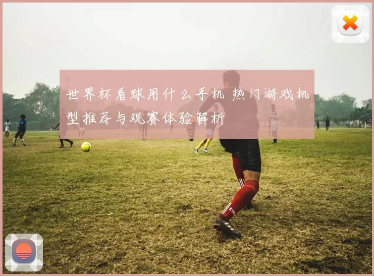 世界杯看球用什么手机 热门游戏机型推荐与观赛体验解析