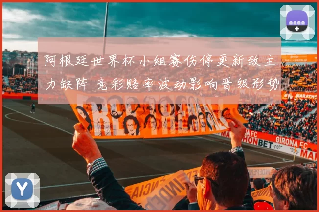 阿根廷世界杯小组赛伤停更新致主力缺阵 竞彩赔率波动影响晋级形势