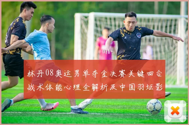 林丹08奥运男单夺金决赛关键回合战术体能心理全解析及中国羽坛影响