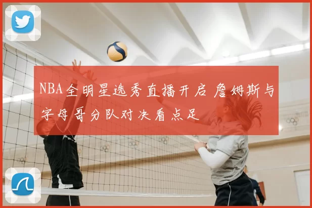 NBA全明星选秀直播开启 詹姆斯与字母哥分队对决看点足