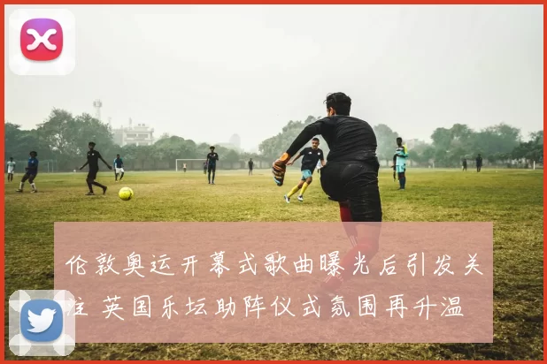 伦敦奥运开幕式歌曲曝光后引发关注 英国乐坛助阵仪式氛围再升温