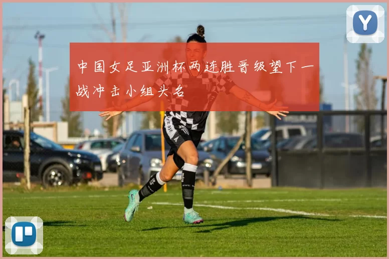 中国女足亚洲杯两连胜晋级望下一战冲击小组头名