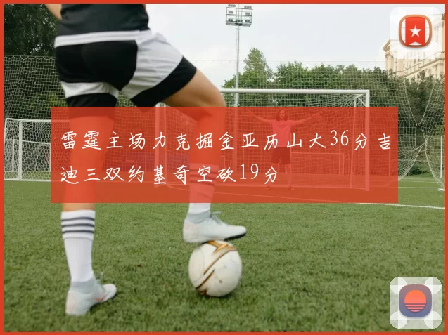 雷霆主场力克掘金亚历山大36分吉迪三双约基奇空砍19分