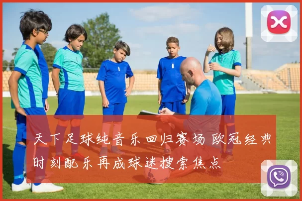 天下足球纯音乐回归赛场 欧冠经典时刻配乐再成球迷搜索焦点